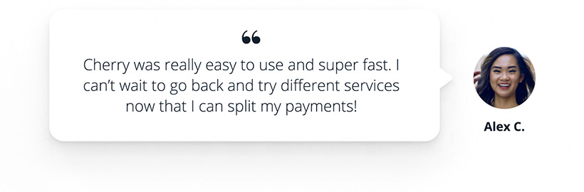 Cherry Financing testimony by Alex C, stating that Cherry was really easy to use and super fast. I can't wait to go back and try different services now that I can split my payments!